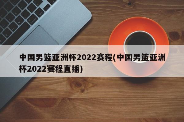 中国男篮亚洲杯2022赛程(中国男篮亚洲杯2022赛程直播)