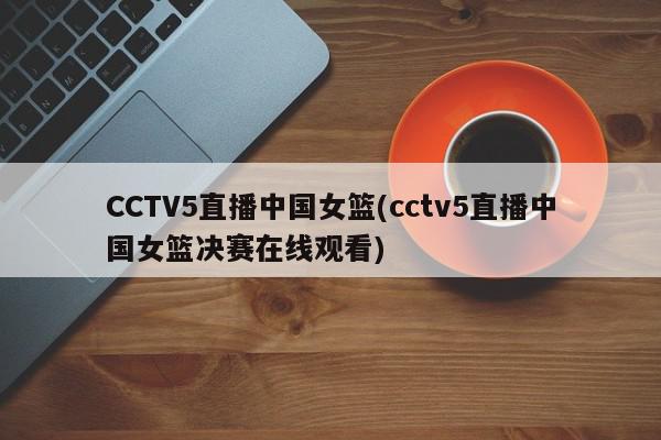 CCTV5直播中国女篮(cctv5直播中国女篮决赛在线观看)