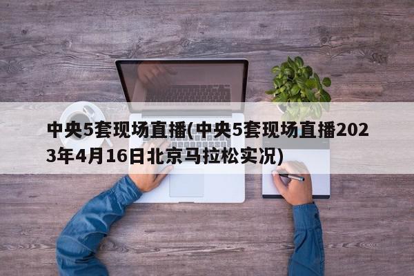 中央5套现场直播(中央5套现场直播2023年4月16日北京马拉松实况)