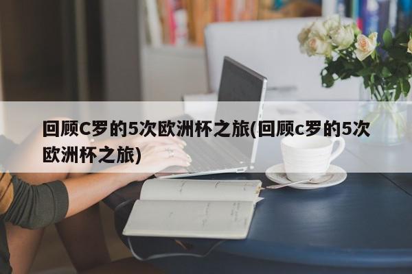 回顾C罗的5次欧洲杯之旅(回顾c罗的5次欧洲杯之旅)