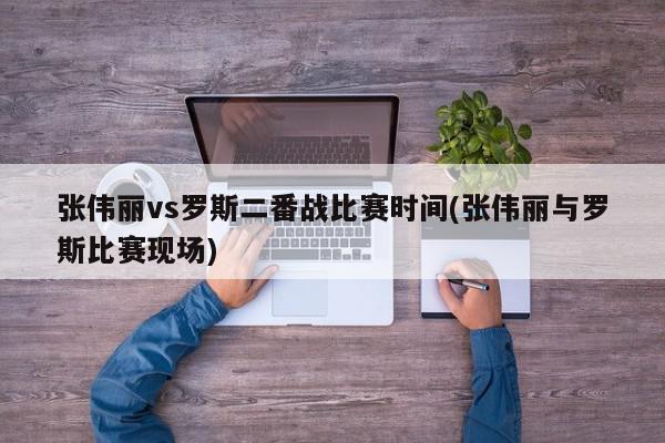 张伟丽vs罗斯二番战比赛时间(张伟丽与罗斯比赛现场)