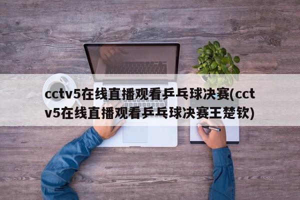 cctv5在线直播观看乒乓球决赛(cctv5在线直播观看乒乓球决赛王楚钦)