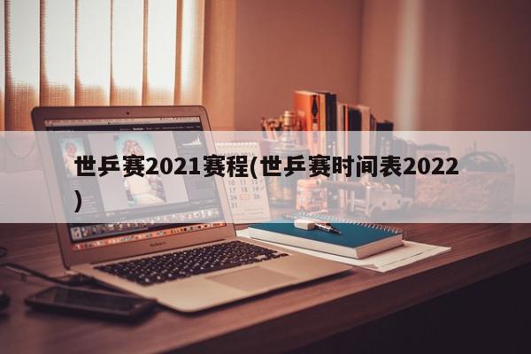 世乒赛2021赛程(世乒赛时间表2022)