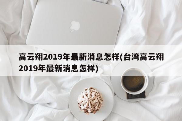 高云翔2019年最新消息怎样(台湾高云翔2019年最新消息怎样)