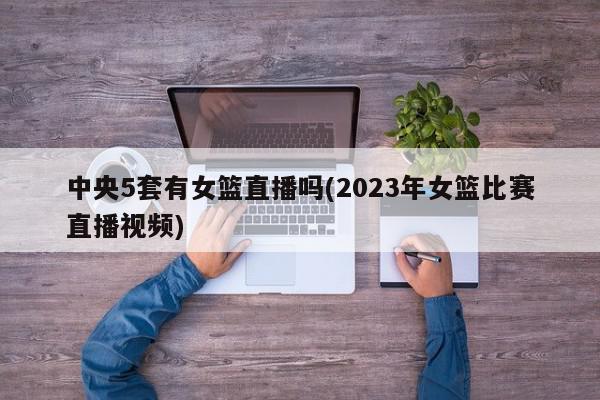 中央5套有女篮直播吗(2023年女篮比赛直播视频)