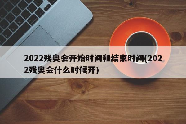 2022残奥会开始时间和结束时间(2022残奥会什么时候开)