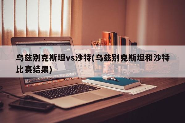 乌兹别克斯坦vs沙特(乌兹别克斯坦和沙特比赛结果)