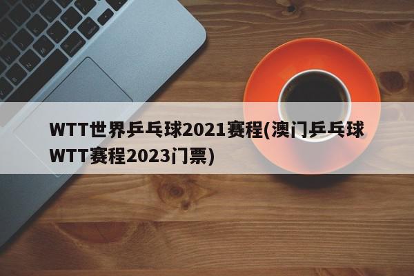 WTT世界乒乓球2021赛程(澳门乒乓球WTT赛程2023门票)