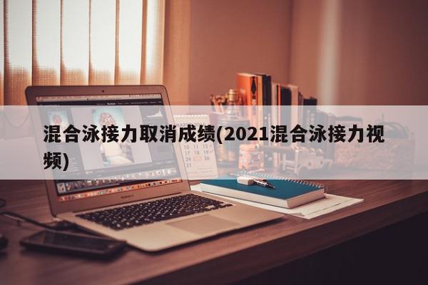 混合泳接力取消成绩(2021混合泳接力视频)