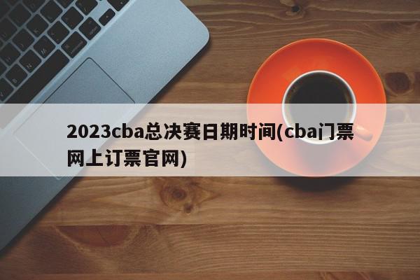 2023cba总决赛日期时间(cba门票网上订票官网)