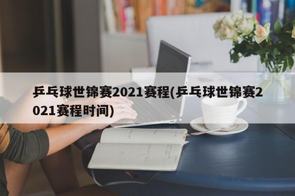 乒乓球世锦赛2021赛程(乒乓球世锦赛2021赛程时间)