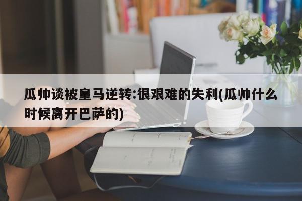 瓜帅谈被皇马逆转:很艰难的失利(瓜帅什么时候离开巴萨的)