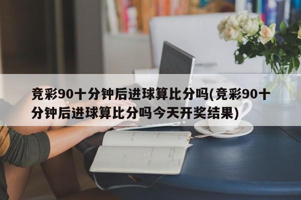 竞彩90十分钟后进球算比分吗(竞彩90十分钟后进球算比分吗今天开奖结果)