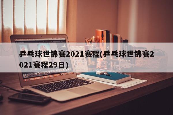 乒乓球世锦赛2021赛程(乒乓球世锦赛2021赛程29日)