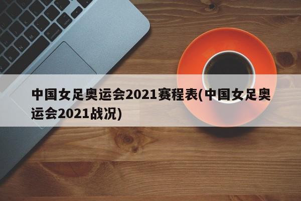 中国女足奥运会2021赛程表(中国女足奥运会2021战况)