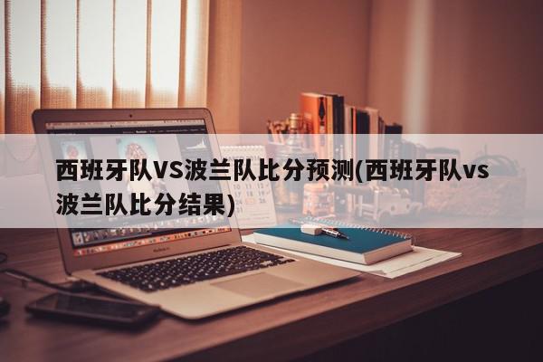 西班牙队VS波兰队比分预测(西班牙队vs波兰队比分结果)