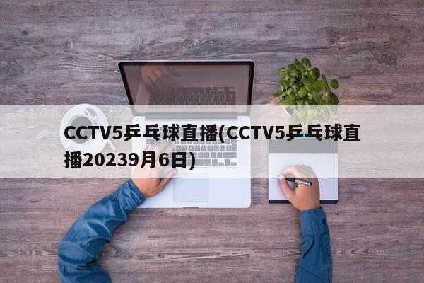 CCTV5乒乓球直播(CCTV5乒乓球直播20239月6日)