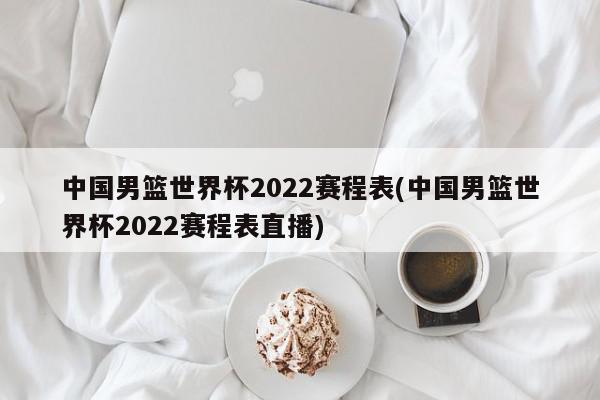 中国男篮世界杯2022赛程表(中国男篮世界杯2022赛程表直播)
