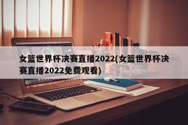 女篮世界杯决赛直播2022(女篮世界杯决赛直播2022免费观看)