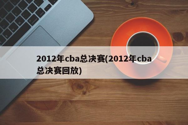 2012年cba总决赛(2012年cba总决赛回放)