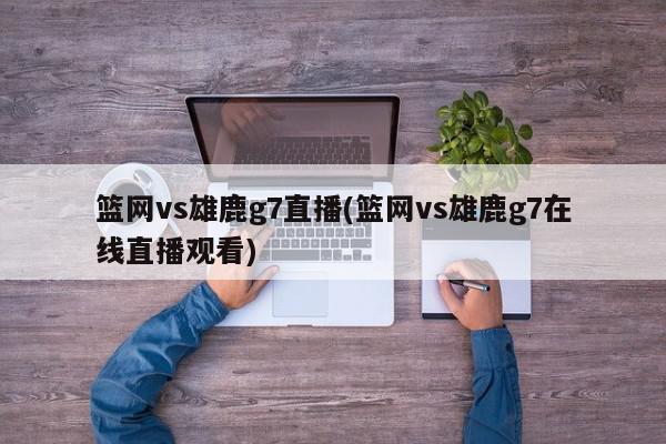 篮网vs雄鹿g7直播(篮网vs雄鹿g7在线直播观看)