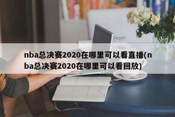 nba总决赛2020在哪里可以看直播(nba总决赛2020在哪里可以看回放)