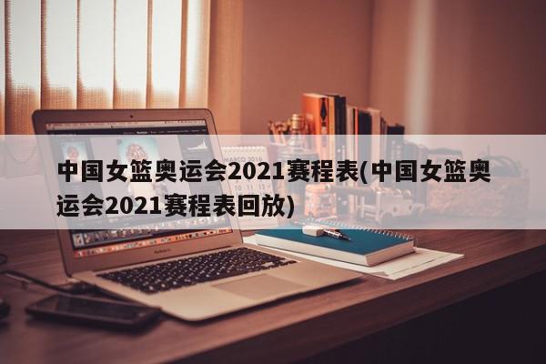 中国女篮奥运会2021赛程表(中国女篮奥运会2021赛程表回放)