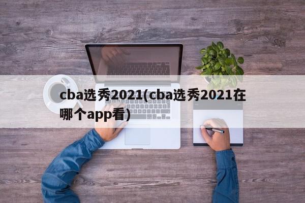 cba选秀2021(cba选秀2021在哪个app看)