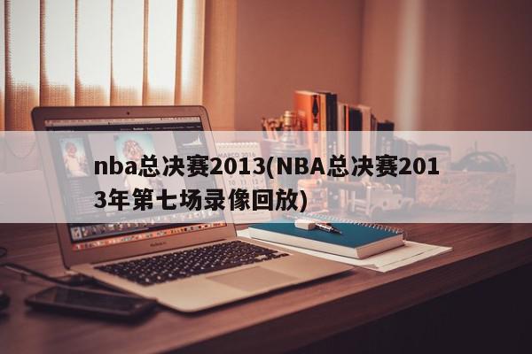 nba总决赛2013(NBA总决赛2013年第七场录像回放)