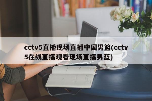 cctv5直播现场直播中国男篮(cctv5在线直播观看现场直播男篮)