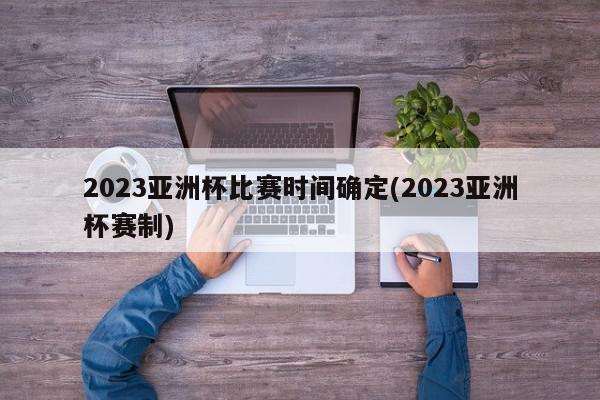 2023亚洲杯比赛时间确定(2023亚洲杯赛制)