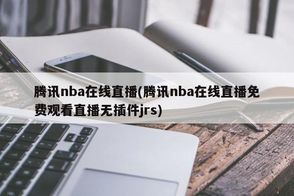 腾讯nba在线直播(腾讯nba在线直播免费观看直播无插件jrs)