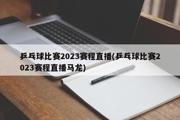 乒乓球比赛2023赛程直播(乒乓球比赛2023赛程直播马龙)