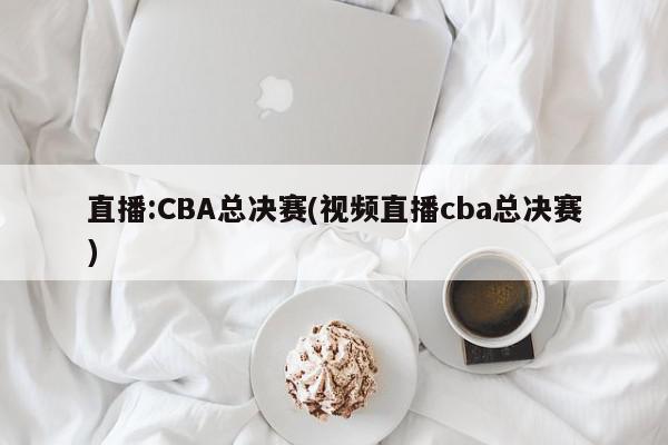 直播:CBA总决赛(视频直播cba总决赛)