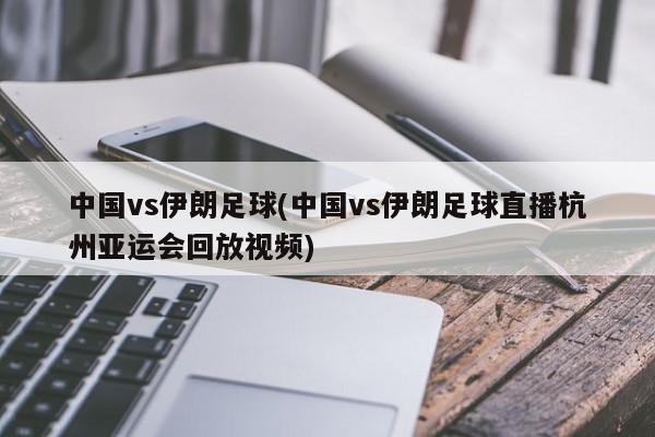 中国vs伊朗足球(中国vs伊朗足球直播杭州亚运会回放视频)