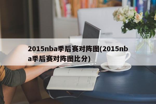 2015nba季后赛对阵图(2015nba季后赛对阵图比分)