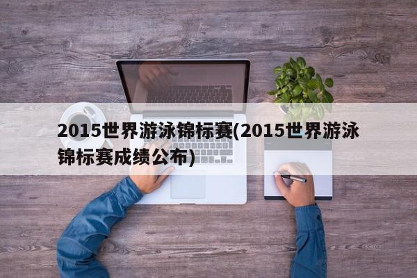 2015世界游泳锦标赛(2015世界游泳锦标赛成绩公布)