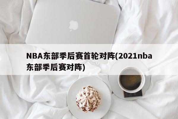 NBA东部季后赛首轮对阵(2021nba东部季后赛对阵)