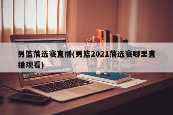 男篮落选赛直播(男篮2021落选赛哪里直播观看)