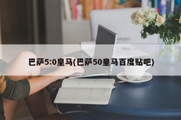 巴萨5:0皇马(巴萨50皇马百度贴吧)