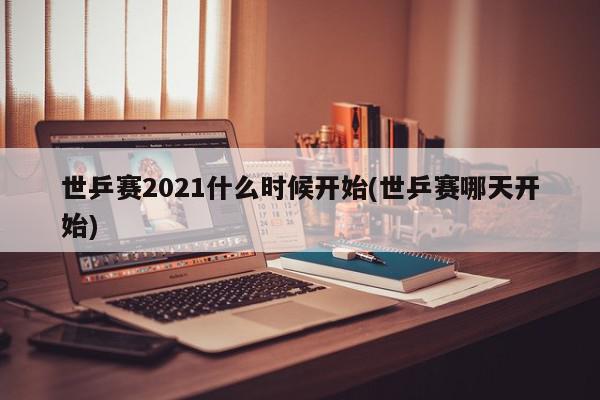 世乒赛2021什么时候开始(世乒赛哪天开始)