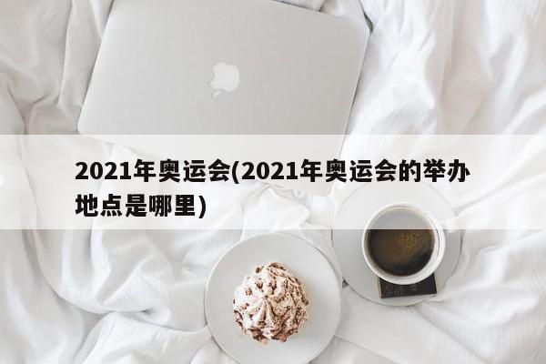 2021年奥运会(2021年奥运会的举办地点是哪里)