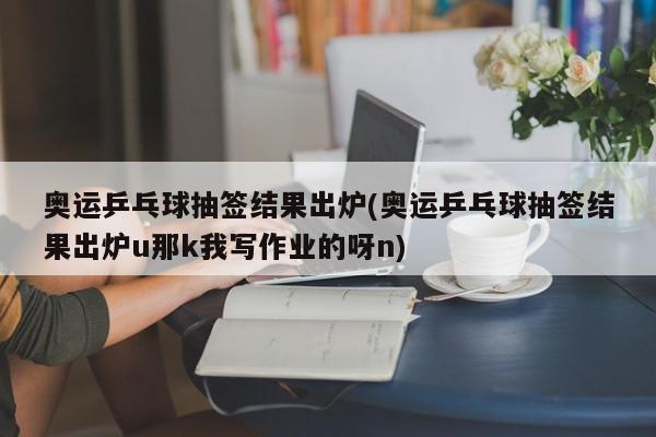 奥运乒乓球抽签结果出炉(奥运乒乓球抽签结果出炉u那k我写作业的呀n)