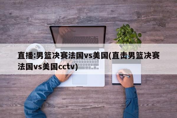 直播:男篮决赛法国vs美国(直击男篮决赛法国vs美国cctv)