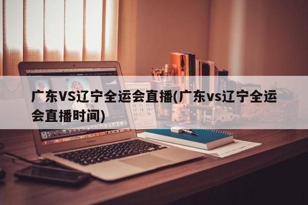 广东VS辽宁全运会直播(广东vs辽宁全运会直播时间)