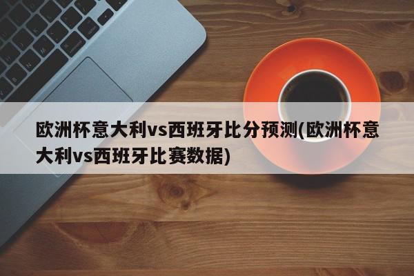 欧洲杯意大利vs西班牙比分预测(欧洲杯意大利vs西班牙比赛数据)