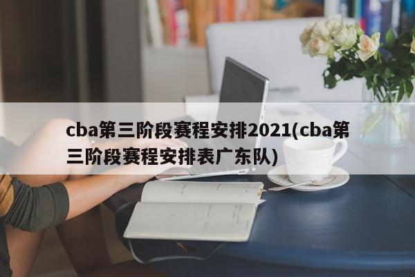 cba第三阶段赛程安排2021(cba第三阶段赛程安排表广东队)