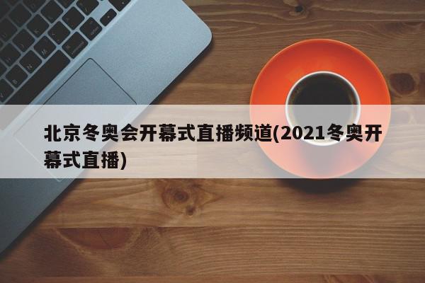 北京冬奥会开幕式直播频道(2021冬奥开幕式直播)