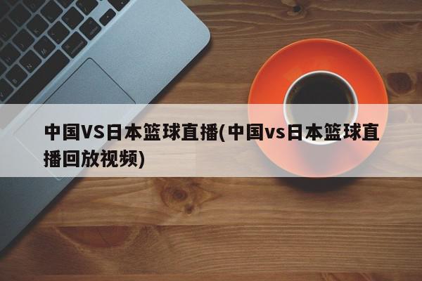 中国VS日本篮球直播(中国vs日本篮球直播回放视频)