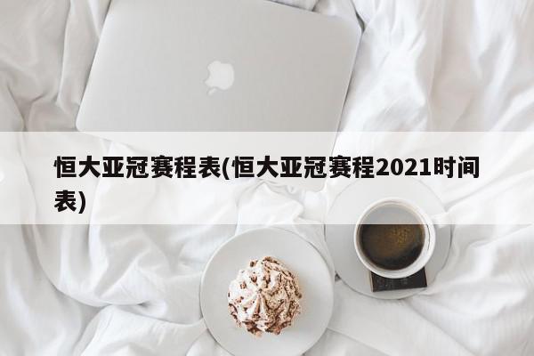 恒大亚冠赛程表(恒大亚冠赛程2021时间表)